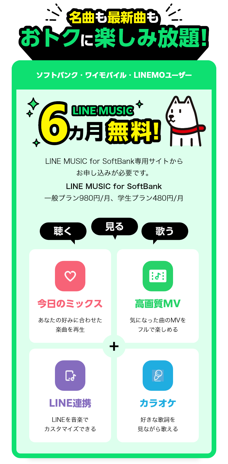名曲も最新曲もオトクに楽しみ放題! ソフトバンク・ワイモバイル・LINEMOユーザー 6ヶ月無料! LINE MUSIC for SoftBank専用サイトからお申し込みが必要です。LINE MUSIC for SoftBank 一般プラン980円/月、学生プラン480円/月 聴く 見る 歌う 今日のミックス あなたの好みに合わせた楽曲を再生 高画質MV 気になった曲のMVをフルで楽しめる LINE連携 LINEを音楽でカスタマイズできる カラオケ 好きな歌詞を見ながら歌える