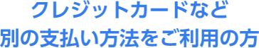 クレジットカードなど別の支払い方法をご利用の方