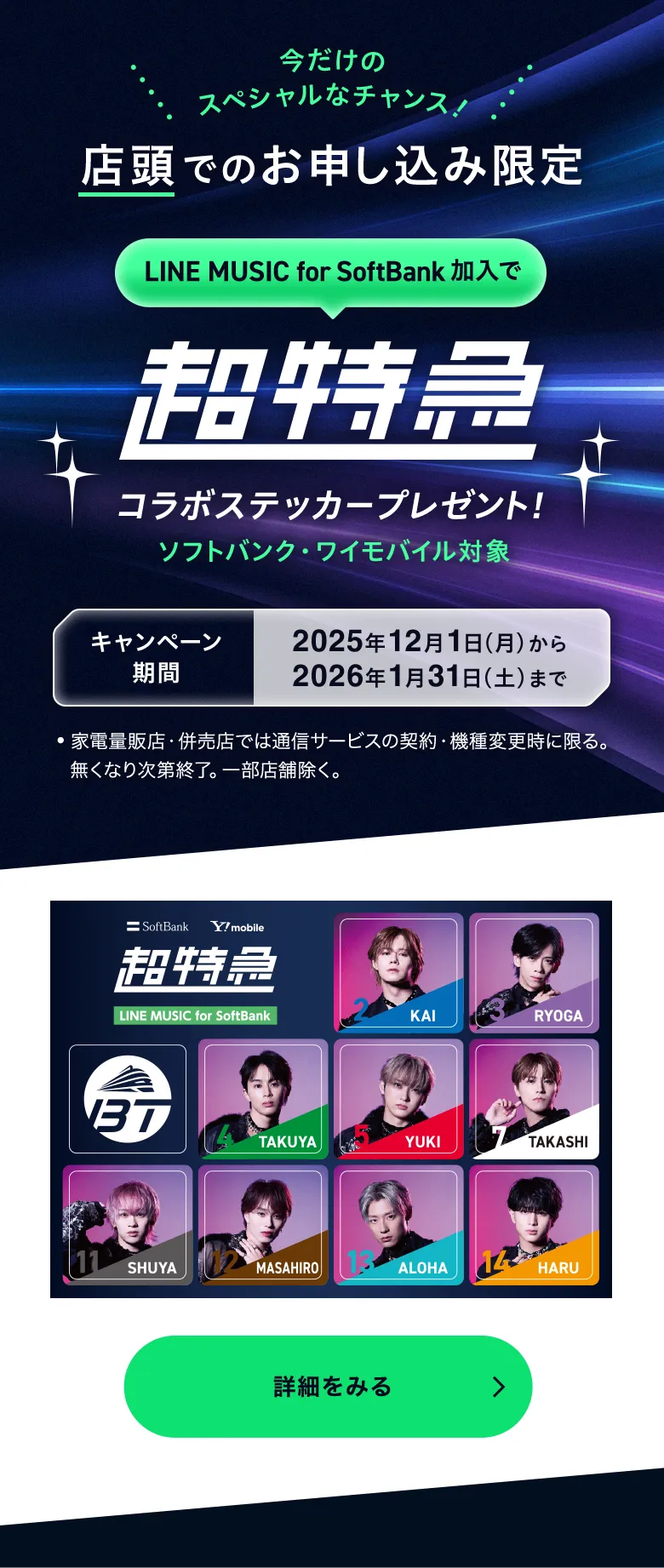 店頭でのお申込み限定 LINE MUSIC for SoftBank 加入で超特急コラボステッカープレゼント! ソフトバンク・ワイモバイル対象 キャンペーン期間 2025年12月1日(月)から2026年1月31日(土)まで ●家電量販店・併売店では通信サービスの契約・機種変更時に限る。無くなり次第終了。一部店舗除く。