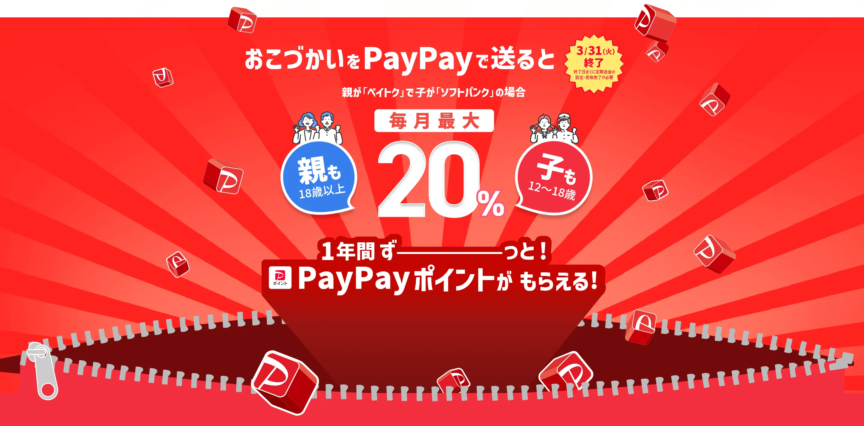 3/31（火）終了 終了日までに定額送金の設定・受取完了が必須 おこづかいをPayPayで送ると 親が「ペイトク」で子が「ソフトバンク」の場合 毎月最大 20％ 一年間ずーっと！PayPayポイントがもらえる！ 親も18歳以上 子も12～18歳