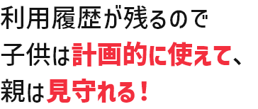 利用履歴が残るので子供は計画的に使えて、親は見守れる！