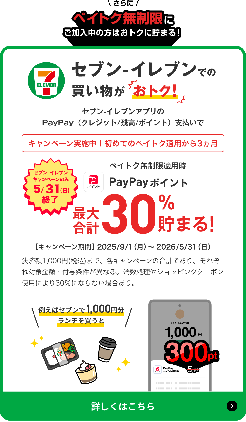 さらにペイトク無制限にご加入中の方はおトクに貯まる! セブン-イレブンでの買い物がおトク! セブン-イレブンアプリのPayPay(クレジット/残高/ポイント)支払いでキャンペーン実施中!初めてのペイトク適用から3ヵ月 セブン-イレブンキャンペーンのみ5/31（日）終了 ペイトク無制限適用時 PayPayポイント最大合計30%貯まる! [キャンペーン期間]2025年9月1日(月)〜2026年5月31日(日) 決済額1,000円(税込)まで、各キャンペーンの合計であり、それぞれ対象金額、付与条件が異なる。端数処理やショッピングクーポン使用により30%にならない場合あり。 例えばセブンで1,000円分ランチを買うと300pt