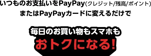 いつものお支払いをPayPay（クレジット/残高/ポイント）またはPayPayカードに変えるだけで 毎日のお買い物もスマホもおトクになる！