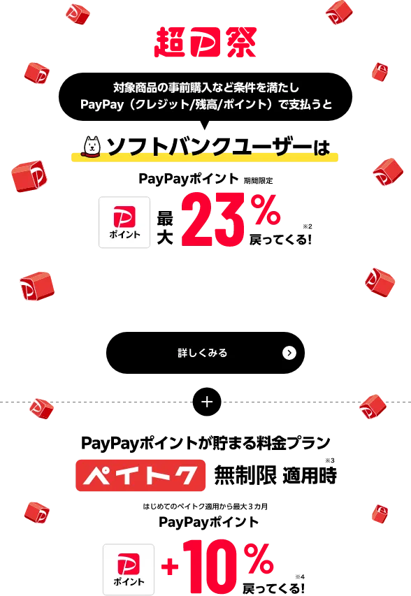 超PayPay祭 対象商品の事前購入など条件を満たしPayPay（クレジット／残高／ポイント）で支払うと ソフトバンクユーザーはPayPayポイント（期間限定）最大23%戻ってくる！※2 さらに PayPayポイントが貯まる料金プラン ペイトク無制限適用時※3 はじめてのペイトク適用から最大3ヵ月PayPayポイント+10%戻ってくる！※4