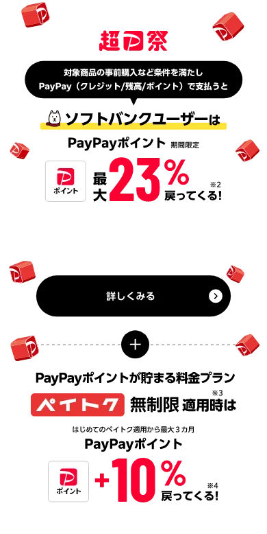 超PayPay祭 対象商品の事前購入など条件を満たしPayPay（クレジット／残高／ポイント）で支払うと ソフトバンクユーザーはPayPayポイント（期間限定）最大23%戻ってくる！※2 さらに PayPayポイントが貯まる料金プラン ペイトク無制限適用時※3 はじめてのペイトク適用から最大3ヵ月PayPayポイント+10%戻ってくる！※4