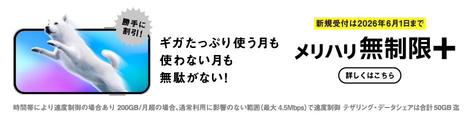 勝手に割引! ギガたっぷり使う月も使わない月も無駄がない! 新規受付は2026年6月1日まで メリハリ無制限＋ 時間帯により速度制御の場合あり 200GB/月超の場合、通常利用に影響のない範囲（最大4.5Mbps）で速度制御 テザリング・データシェアは合計50GB迄