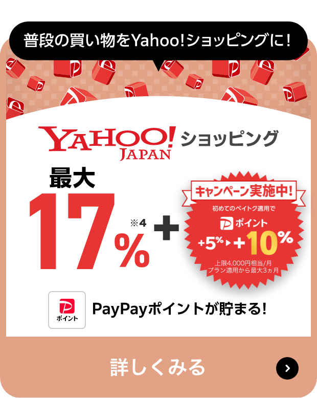 普段の買い物をYahoo!ショッピングに! Yahoo!JAPANショッピング ＋最大17％※7 + PayPayポイント「ペイトク無制限」適用で最大5％→＋15％ 上限4,000円相当/月 最短2/20（火） の買い物まで※8 PayPayポイントが貯まる! 詳しくみる