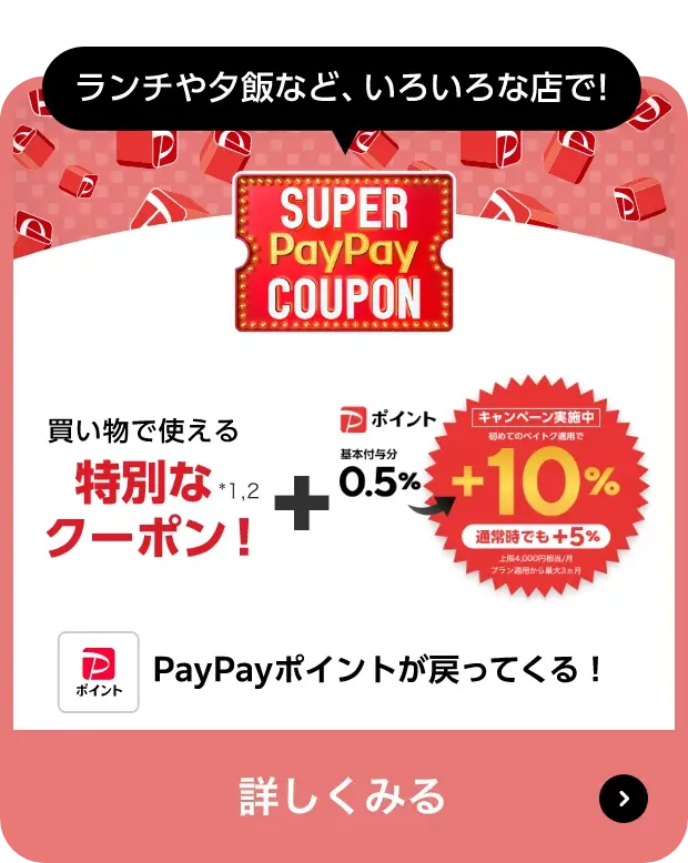 ランチや夕飯など、いろいろな店で!「SUPERPayPayCOUPON」買い物で使える特別なクーポン！*1*2 ＋ PayPayポイント基本付与分0.5%→キャンペーン実施中初めてのぺイトク適用で＋10%（通常時でも+5%）上限 4,000円相当/月 プラン適用から最大3ヵ月 Pay Payポイントが戻ってくる! 詳しくみる