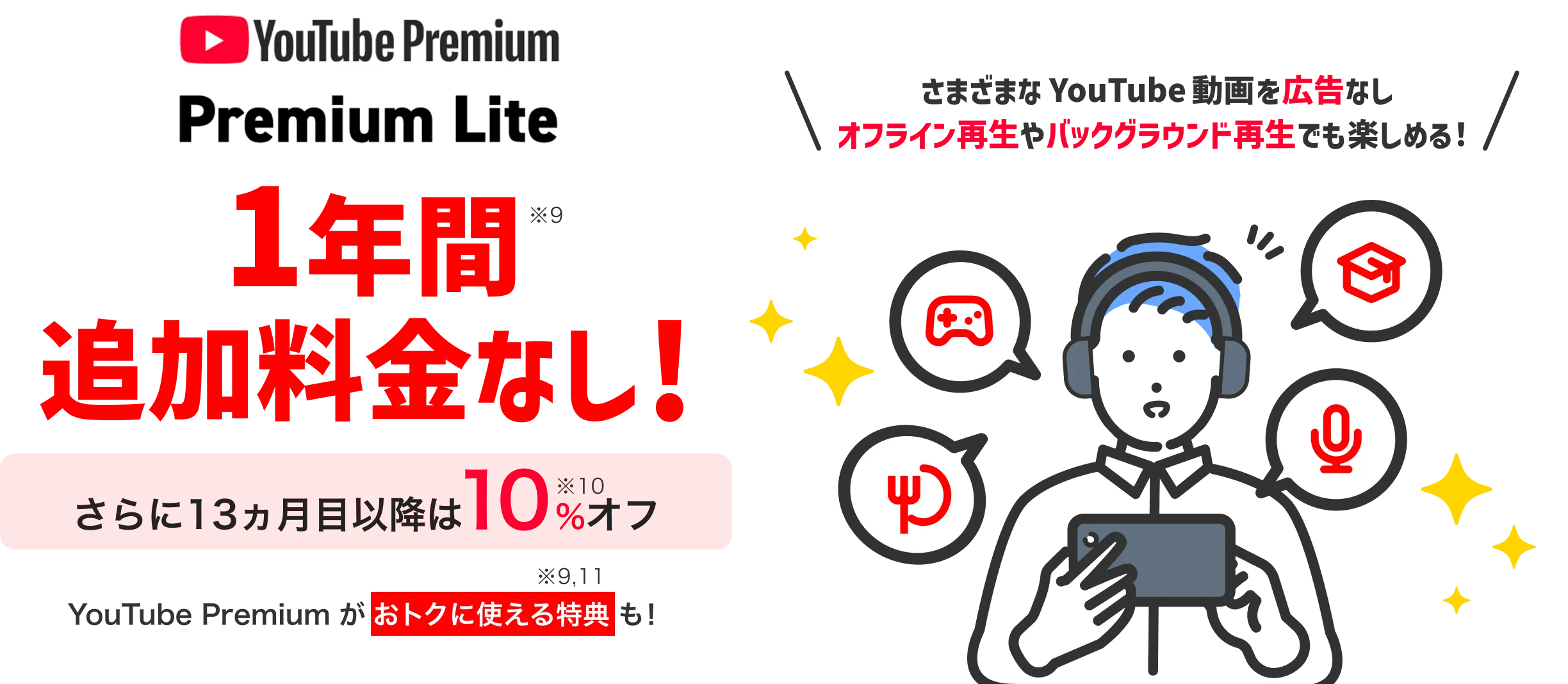 YouTube Premium Lite 1年間(※9)追加料金なし！さらに13カ月目以降は10％(※9,10)オフ さまざまなYouTube動画を広告なし オフライン再生やバックグラウンド再生でも楽しめる! YouTube Premiumがおトクに使える特典(※10,11)も!