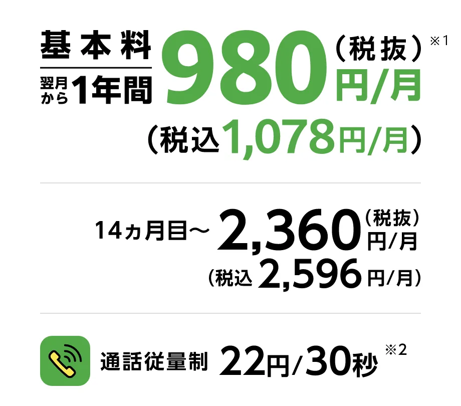 基本料翌月から１年間980円/月(税抜) (税抜1,078円/月)※1 通話従量制 22円/30秒※2 14ヶ月目~ 2,360円/月(税抜) (税込2,596円/月)