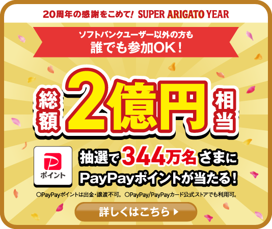 20周年の感謝をこめて！SUPER ARIGATO YEAR ソフトバンクユーザー以外の方も 誰でも参加OK！総額2億円相当ポイント 抽選で344万名さまにPayPayポイントが当たる！〇PayPayポイントは出金・譲渡不可。〇PayPay/PayPayカード公式ストアでも利用可。詳しくはこちら