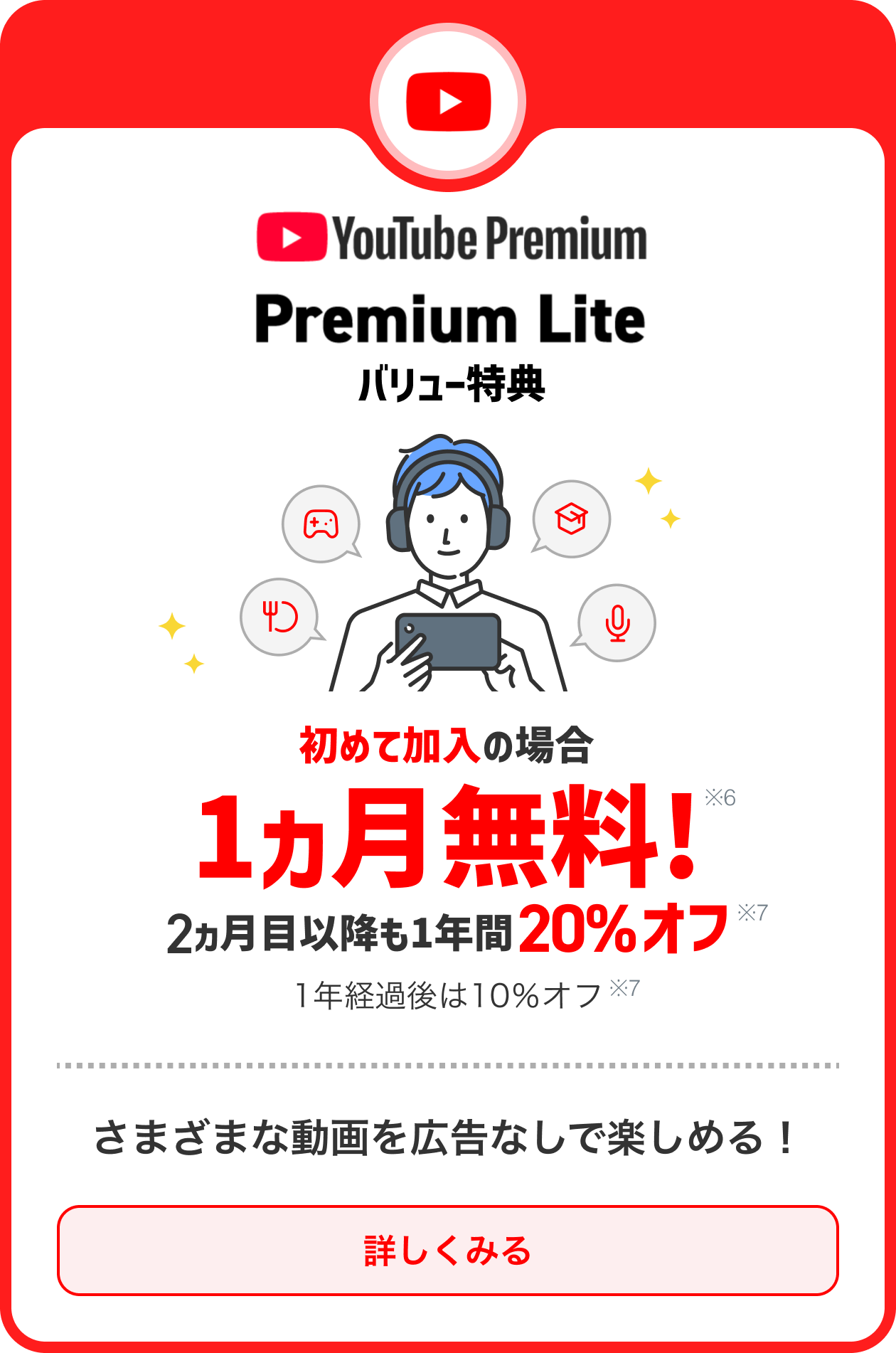 始めての加入の場合1ヵ月無料※6 2ヵ月以降も20％オフ※7 1年経過後は10％オフ※7 さまざまな動画を広告なしで楽しめる！