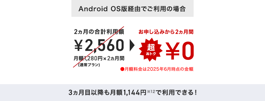 「Android OS版経由でご利用の場合」2ヵ月の合計利用額 ¥2,560 月額1,280円×2ヵ月間(通常プラン) ⇒ お申し込みから2ヵ月間 超おトク¥0 月額料金は2025年6月時点の金額 3ヶ月目以降も月額1,144円※12で利用できる!
