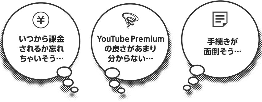 いつから課金 されるか忘れ ちゃいそう… YouTube Premium の良さがあまり 分からない… 手続きが 面倒そう…