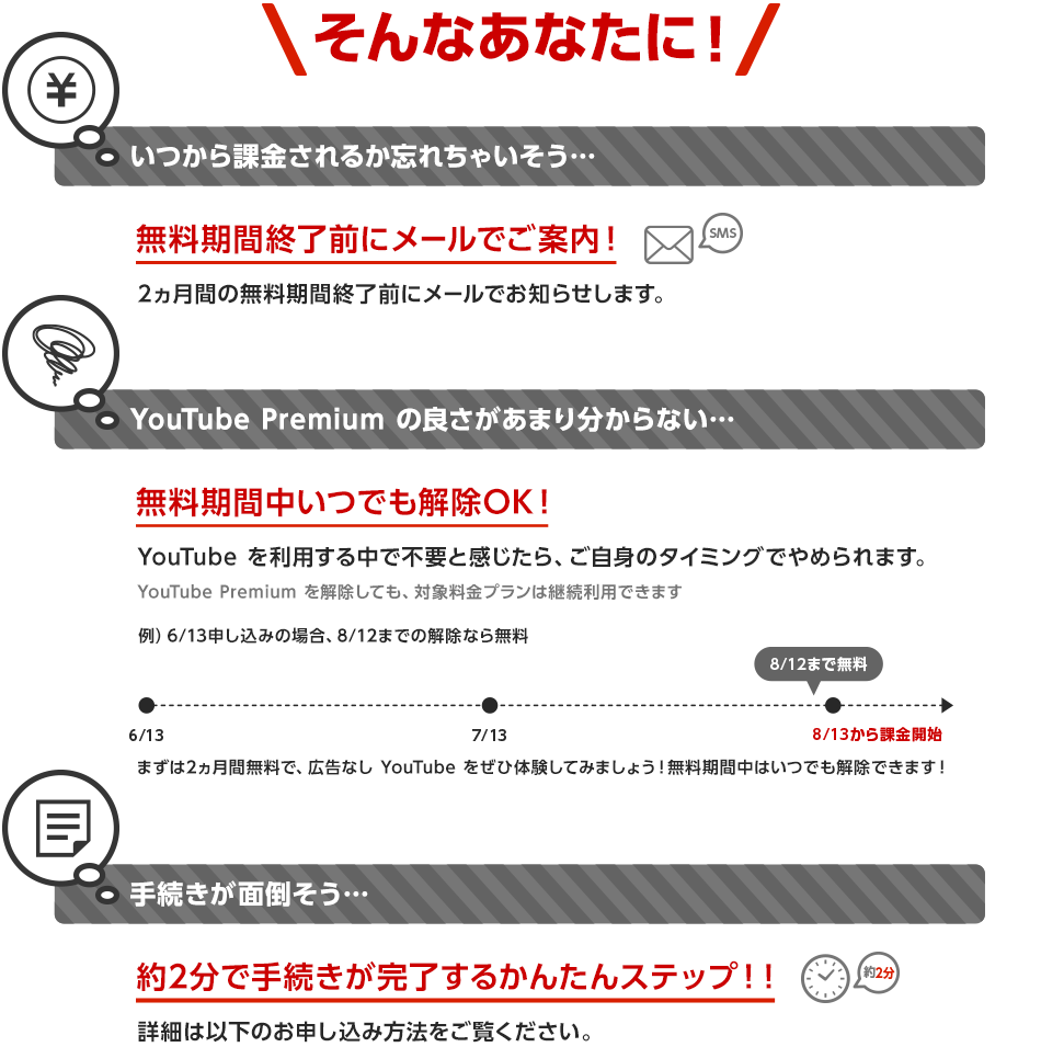 そんなあなたに! いつから課金されるか忘れちゃいそう… 無料期間終了前にメールでご案内! 2ヵ月間の無料期間終了前にメールでお知らせします。 YouTube Premium の良さがあまり分からない…無料期間中いつでも解除OK!YouTubeを利用する中で不要と感じたら、ご自身のタイミングでやめられます。YouTube Premium を解除しても、対象料金プランは継続利用できます まずは2ヵ月無料で、広告なしYouTubeをぜひ体験してみましょう!無料期間中はいつでも解除できます!手続きが面倒そう… 約2分で手続きが完了するかんたんステップ!!詳細は以下のお申し込み方法をご覧ください。