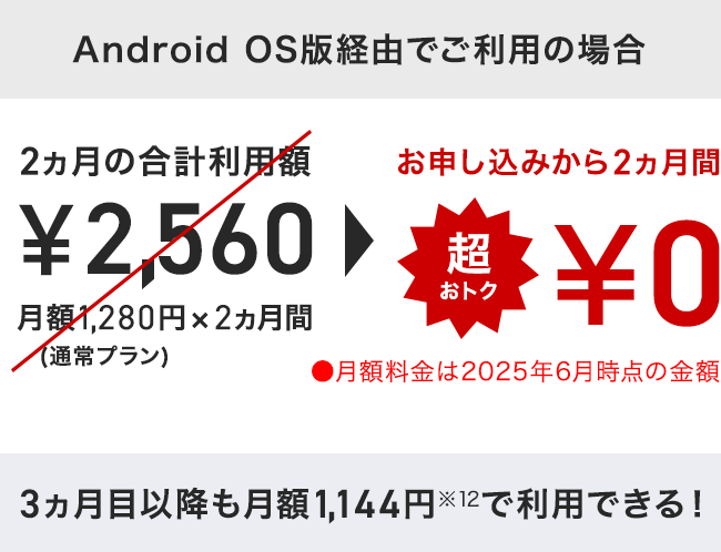 「iOS版経由でご利用の場合」2ヵ月の合計利用額 ¥3,360 月額1,680円×2ヵ月間(通常プラン) ⇒ お申し込みから2ヵ月間 超おトク¥0 月額料金は2025年6月時点の金額「Android OS版経由でご利用の場合」2ヵ月の合計利用額 ¥2,560 月額1,280円×2ヵ月間(通常プラン) ⇒ お申し込みから2ヵ月間 超おトク¥0 月額料金は2025年6月時点の金額 3ヶ月目以降も月額1,144円※12で利用できる! 3ヵ月目以降も月額1,144円※12 で利用できる!