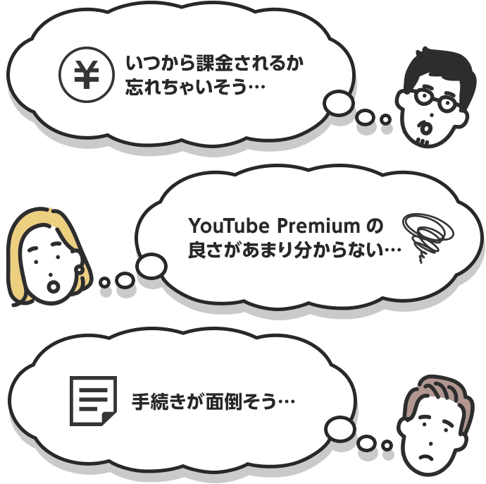 いつから課金 されるか忘れ ちゃいそう… YouTube Premium の良さがあまり 分からない… 手続きが 面倒そう…
