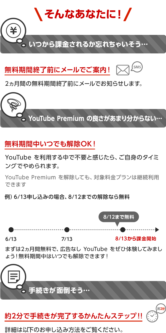 そんなあなたに! いつから課金されるか忘れちゃいそう… 無料期間終了前にメールでご案内! 2ヵ月間の無料期間終了前にメールでお知らせします。 YouTube Premium の良さがあまり分からない…無料期間中いつでも解除OK!YouTubeを利用する中で不要と感じたら、ご自身のタイミングでやめられます。YouTube Premium を解除しても、対象料金プランは継続利用できます まずは2ヵ月無料で、広告なしYouTubeをぜひ体験してみましょう!無料期間中はいつでも解除できます!手続きが面倒そう… 約2分で手続きが完了するかんたんステップ!!詳細は以下のお申し込み方法をご覧ください。