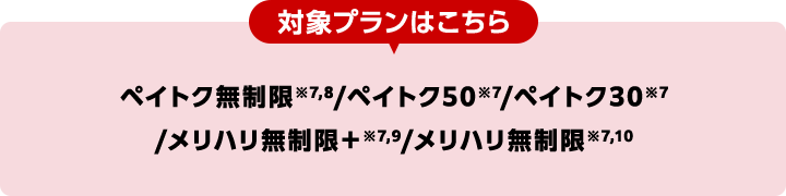 対象プランはこちら ペイトク無制限※7,8/ペイトク50※7/ペイトク30※7/メリハリ無制限+※7,9/メリハリ無制限※7,10
