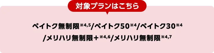 対象プランはこちら ペイトク無制限4,5/ペイトク50※4/ペイトク30※4/メリハリ無制限+※4,6/メリハリ無制限※4,7
