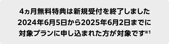 4ヵ月無料特典は新規受付を終了しました 2024年6月5日から2025年6月2日までに 対象プランに申し込まれた方が対象です※1