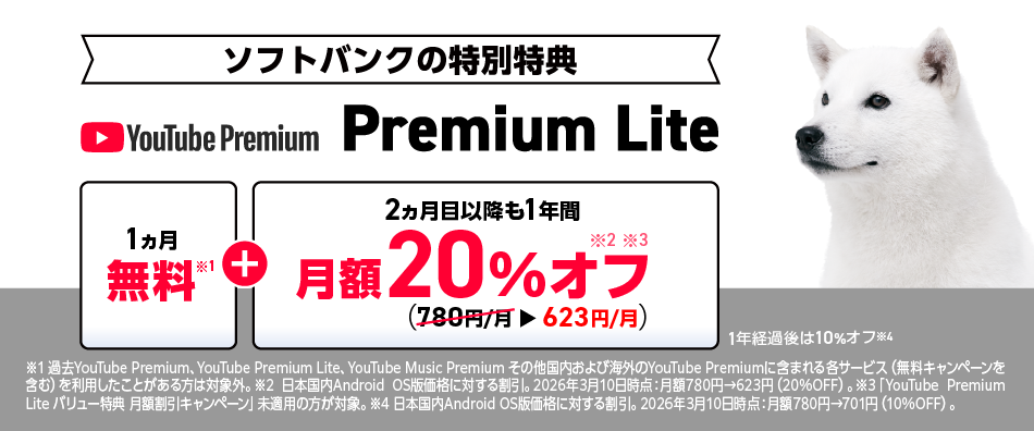[ソフトバンクの特別特典]YouTube Premium Lite「1ヵ月無料※1」＋「2ヵ月目以降も1年間 月額20％オフ ※2,※3（780円/月→623円/月）1年経過後は10%オフ※4 ※1 過去 YouTube Premium、YouTube Premium Lite、YouTube Music Premium その他国内および海外のYouTube Premiumに含まれる各サービス（無料キャンペーンを含む)を利用したことがある方は対象外。※2 日本国内Android OS版価格に対する割引。2026年3月10日時点：月額780円→623円（20%OFF）。※3 「YouTube Premium Lite バリュー特典 月額割引キャンペーン」未適用の方が対象。※4 日本国内Android OS版価格に対する割引。 2026年3月10日時点：月額780円→701円 (10%OFF)。
