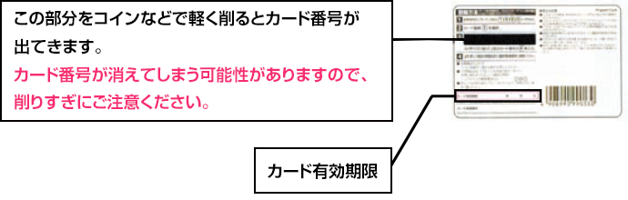 この部分をコインなどで軽く削るとカード番号が出てきます。カード番号が消えてしまう可能性がありますので、削りすぎにご注意ください。 カード有効期限