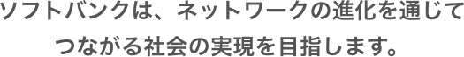 ソフトバンクは、ネットワークの進化を通じてつながる社会の実現を目指します。