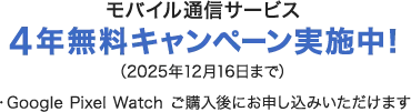 モバイル通信サービス 4年無料キャンペーン実施中！（2025年12月16日まで）・Google Pixel Watch ご購入後にお申し込みいただけます