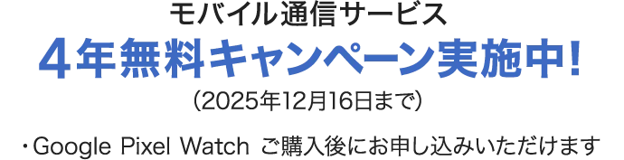 モバイル通信サービス 4年無料キャンペーン実施中！（2025年12月16日まで）・Google Pixel Watch ご購入後にお申し込みいただけます