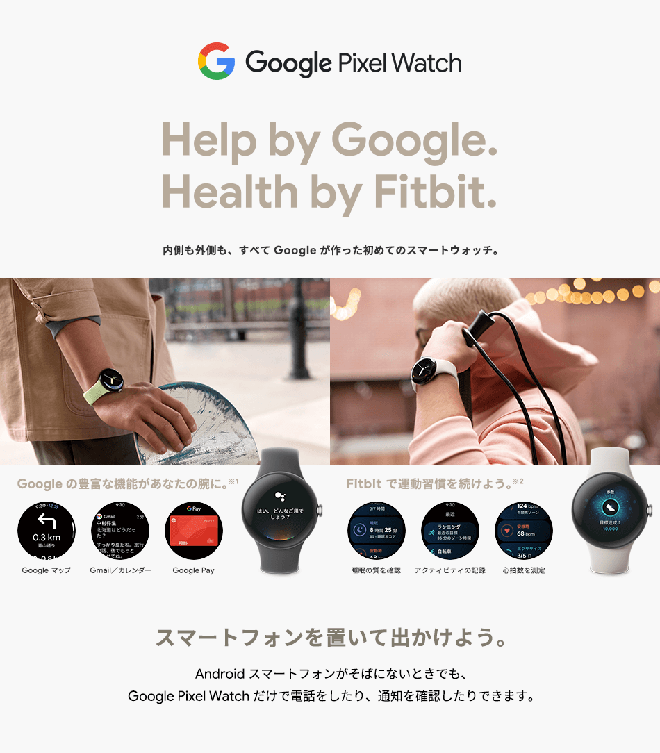 Google Pixel Watch Help by Google.Health by Fitbit. 内側も外側も、すべてGoogleが作った初めてのスマートウォッチ。Google の豊富な機能があなたの腕に。※1 Google マップ Gmail／カレンダー Google Pay Fitbit で運動習慣を続けよう。※2 睡眠の質を確認 アクティビティの記録 心拍数を測定 スマートフォンを置いて出かけよう。Android スマートフォンがそばにないときでも、Google Pixel Watch だけで電話したり、通知を確認したり出来ます。