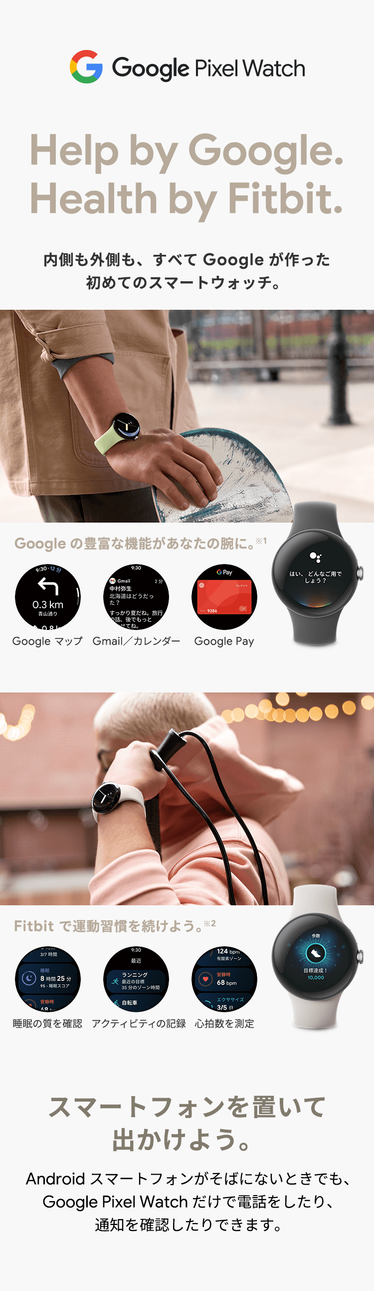 Google Pixel Watch Help by Google.Health by Fitbit. 内側も外側も、すべてGoogleが作った初めてのスマートウォッチ。Google の豊富な機能があなたの腕に。※1 Google マップ Gmail／カレンダー Google Pay Fitbit で運動習慣を続けよう。※2 睡眠の質を確認 アクティビティの記録 心拍数を測定 スマートフォンを置いて出かけよう。Android スマートフォンがそばにないときでも、Google Pixel Watch だけで電話したり、通知を確認したり出来ます。