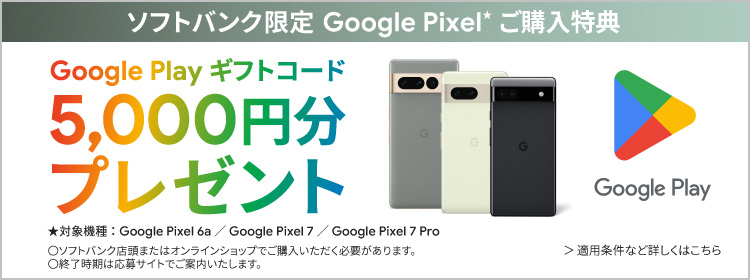 ソフトバンク限定 Google Pixel*ご購入特典 Google Playギフトコード 5,000円分プレゼント ★対象機種：Google Pixel 6a ／ Google Pixel 7 ／ Google Pixel 7 Pro ○ソフトバンク店頭またはオンラインショップでご購入いただく必要があります。○終了時期は応募サイトでご案内いたします。 適用条件など詳しくはこちら