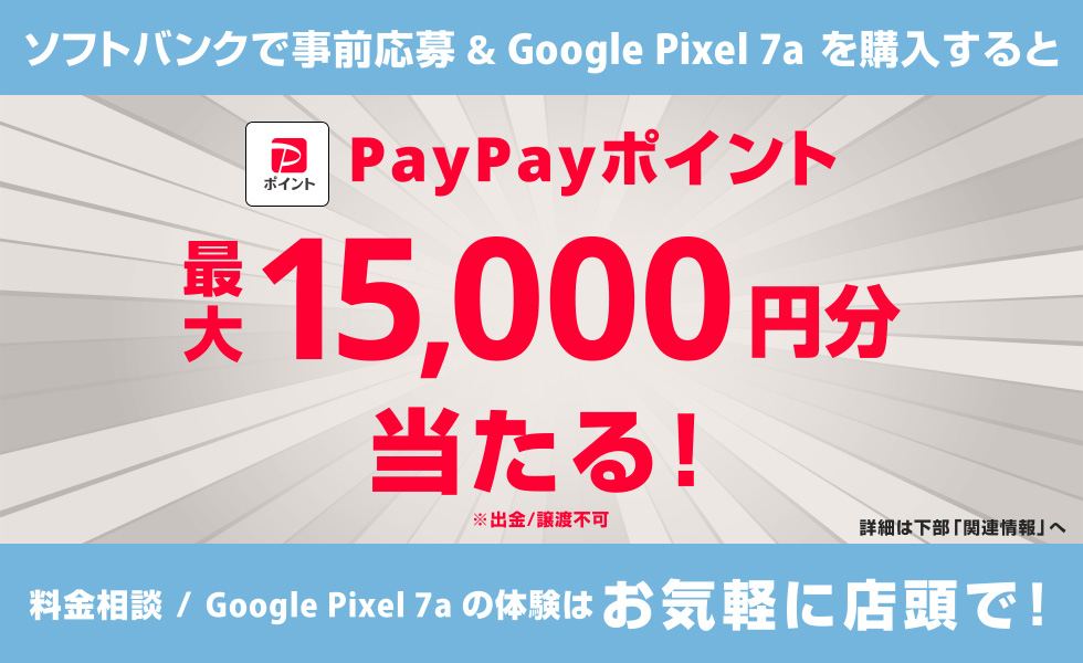 ソフトバンクで事前応募&Google Pixel 7a を購入すると PayPayポイント最大15,000円分当たる！ ※出金／譲渡不可 詳細は下部「関連情報」へ 料金相談／Google Pixel 7a の体験はお気軽に店頭で！