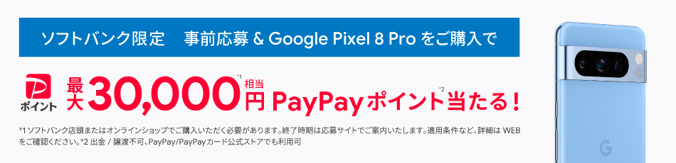 ソフトバンク限定 事前応募＆Pixel 8 Pro をご購入で PayPayポイント最大 30,000円※1相当 PayPayポイント※2当たる！ ※1 ソフトバンク店頭またはオンラインショップでご購入いただく必要があります。終了時期は応募サイトでご案内いたします。 適用条件など、詳細はWEBをご確認ください。 ※2 出金/譲渡不可、PayPay/PayPayカード公式ストアでも利用可。