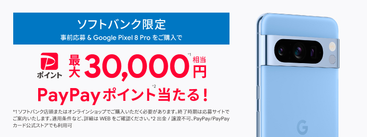 ソフトバンク限定 事前応募＆Pixel 8 Pro をご購入で PayPayポイント最大 30,000円※1相当 PayPayポイント※2当たる！ ※1 ソフトバンク店頭またはオンラインショップでご購入いただく必要があります。終了時期は応募サイトでご案内いたします。 適用条件など、詳細はWEBをご確認ください。 ※2 出金/譲渡不可、PayPay/PayPayカード公式ストアでも利用可。
