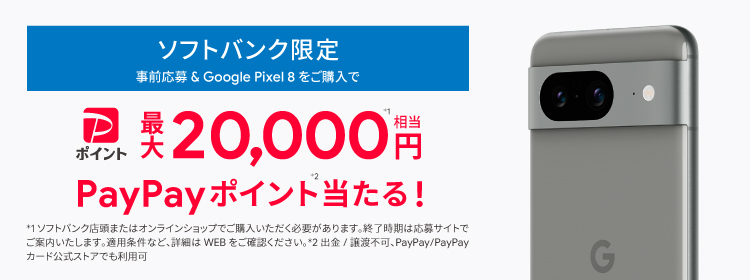 ソフトバンク限定 事前応募＆Pixel 8 をご購入で PayPayポイント最大 20,000円※1相当 PayPayポイント※2当たる！ ※1 ソフトバンク店頭またはオンラインショップでご購入いただく必要があります。終了時期は応募サイトでご案内いたします。 適用条件など、詳細はWEBをご確認ください。 ※2 出金/譲渡不可、PayPay/PayPayカード公式ストアでも利用可。