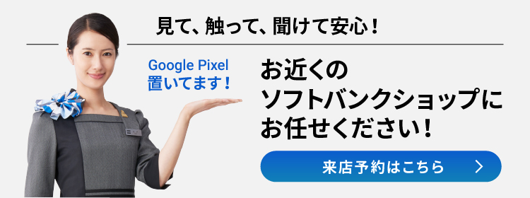 Google Pixel 置いてます！ 見て、触って、聞けて安心！ お近くのソフトバンクショップにお任せください！ 来店予約はこちら