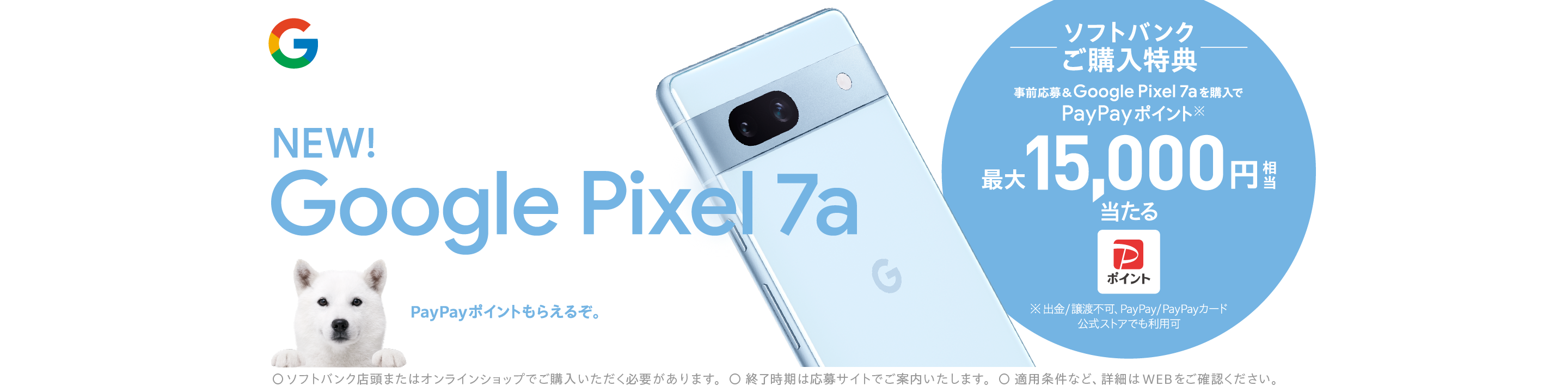 NEW! Google Pixel 7a PayPayポイントもらえるぞ。 ソフトバンクご購入特典 事前応募&Google Pixel 7aを購入で PayPayポイント※1 最大15,000円相当当たる ※出金/譲渡不可、PayPay/PayPayカード 公式ストアでも利用可 ○ソフトバンク店頭またはオンラインショップでご購入いただく必要があります。 ○終了時期は応募サイトでご案内します。 ○適用条件など、詳細はWEBをご確認ください。