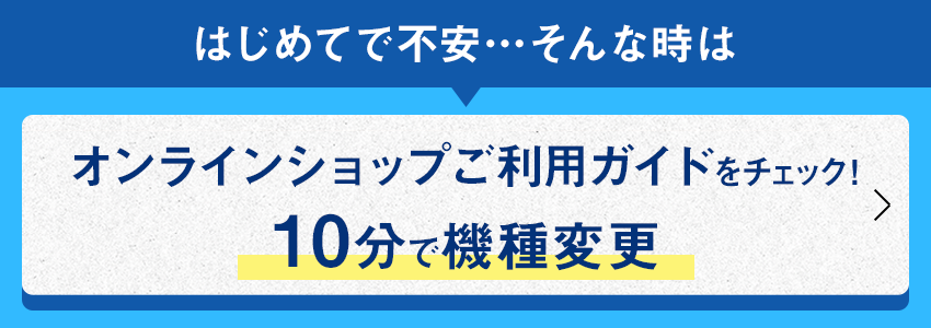 はじめてで不安・・・そんな時は オンラインショップご利用ガイドをチェック！ 10分で機種変更