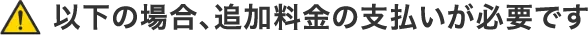 以下の場合、追加料金の支払いが必要です
