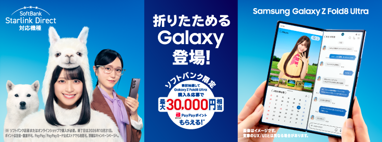 Samsung Galaxy Z Fold8 Ultra SoftBank Starlink Direct 対応機種 折りたためるGalaxy登場！ ソフトバンク限定 事前抽選してGalaxy Z Fold8 Ultra購入＆応募で 最大 30,000円相当 PayPayポイントもらえる！※ ※ソフトバンク店頭またはオンラインショップで購入が必要。終了日は2026年10月31日。ポイントは出金・譲渡不可。PayPay／PayPayカード公式ストアでも利用可。詳細はキャンペーンページへ。 画像はイメージです。実際のUX／UIとは異なる場合があります。