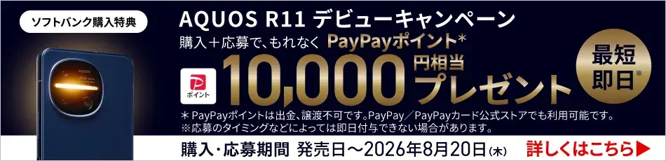ソフトバンク購入特典 AQUOS R11 デビューキャンペーン 購入＋応募で、もれなく PayPayポイント＊最短即日※ 10,000円相当 プレゼント ＊PayPayポイントは出金、譲渡不可です。 PayPay／PayPayカード公式ストアでも利用可能です。 ※応募のタイミングなどによっては即日付与できない場合があります。 購入・応募期間 発売日～2026年8月20日（木） 詳しくはこちら