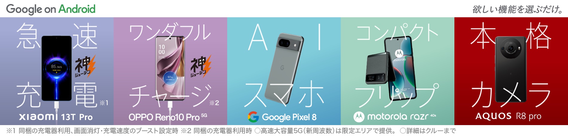 Google Pixel 7a 優れた性能を、うれしい価格で。 AQUOS R8 pro 夜景も美しく、プロ監修の本格カメラ。 xiaomi 12T Pro たった19分※で100%充電！ XPERIA 10 V "聴く"も"観る"もリッチに。 with Google Googeのアプリ・セキュリティで最高の体験を Androidで ※同梱の充電器利用、画面消灯・充電速度のブースト設定時。2～100%までの最短充電時間。使用環境などにより変動。