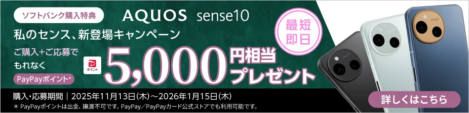 ソフトバンク購入特典 AQUOS sense10 私のセンス、新登場キャンペーン 最短即日、ご購入＋ご応募でもれなく PayPayポイント※1 5000円相当プレゼント 購入・応募期間｜2025年11月13日（木）～2026年1月15日（木） ※1 PayPayポイントは出金、譲渡不可です。PayPay／PayPayカード公式ストアでも利用可能です。 詳しくはこちら