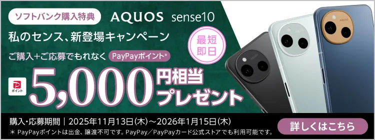 ソフトバンク購入特典 AQUOS sense10 私のセンス、新登場キャンペーン 最短即日、ご購入＋ご応募でもれなく PayPayポイント※1 5000円相当プレゼント 購入・応募期間｜2025年11月13日（木）～2026年1月15日（木） ※1 PayPayポイントは出金、譲渡不可です。PayPay／PayPayカード公式ストアでも利用可能です。 詳しくはこちら