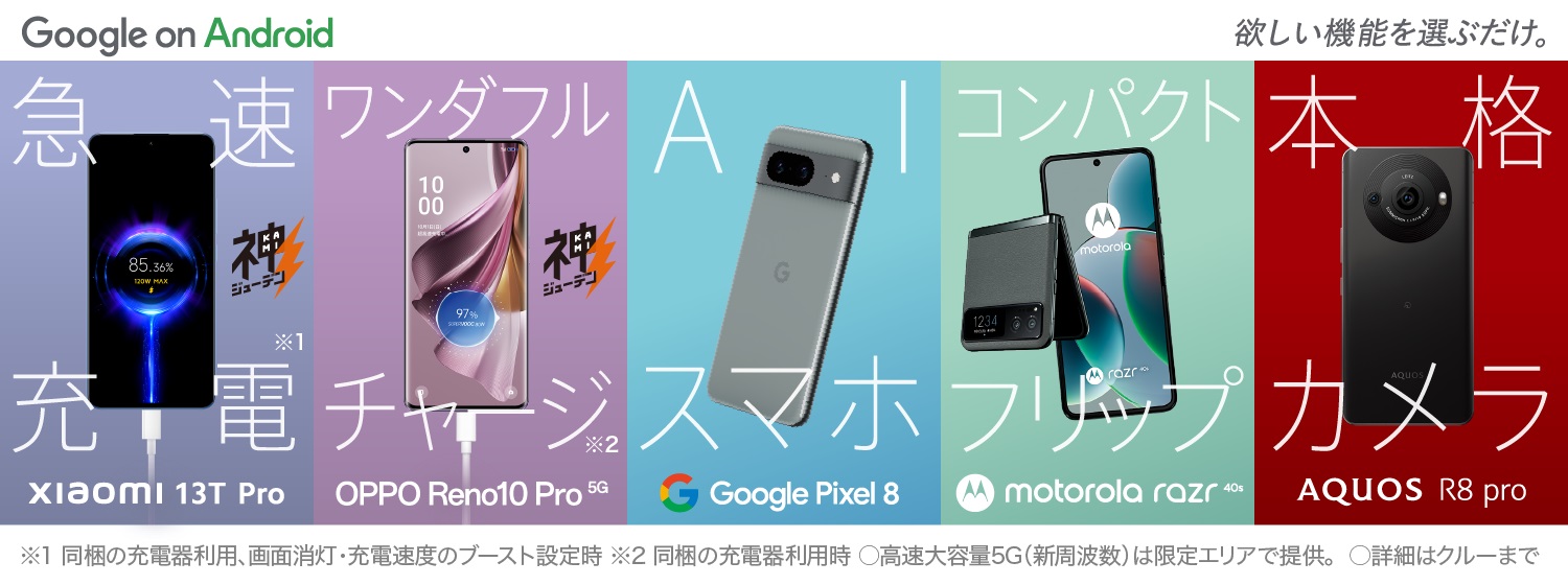 Google on Android hoshii 欲しい機能を選ぶだけ。 急速充電※1 Xiaomi 13T Pro ワンダフルチャージ※2　OPPO Reno10 Pro 5G AIスマホ Google Pixel 8 コンパクトフリップ motorola razr 40s 本格カメラ AQUOS R8 Pro ※1同梱の充電器利用、画面消灯・充電速度のブースト設定時 ※2同梱の充電器利用時 〇高速大容量5G（新周波数）は限定エリアで提供。 〇詳細はクルーまで