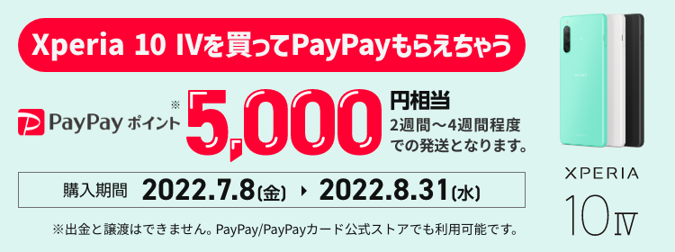 Xperia 10 IVを買ってPayPayもらえちゃうキャンペーン PayPayポイント5,000円相当 最短即日もらえる（最短即日～2週間）購入期間 2022年7月8日(金) から 2022年8月31日(水)まで ※出金と譲渡はできません。PayPay／PayPayカード公式ストアでも利用可能です。