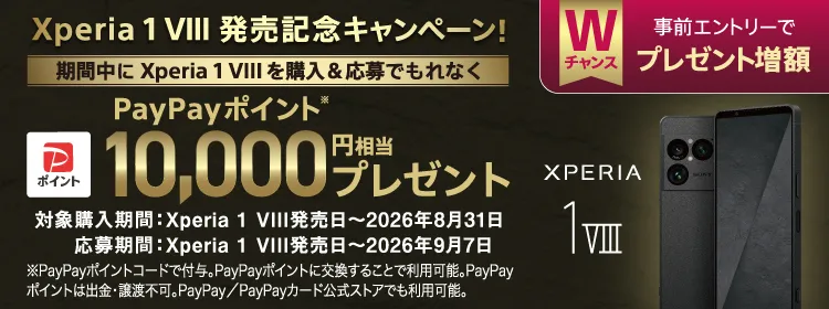 Xperia 1 VIII 発売記念キャンペーン！ Wチャンス 事前エントリーで プレゼント増額 期間中にXperia 1 VIIIを購入＆応募でもれなく PayPayポイント※ 10,000円相当 プレゼント 対象購入期間：Xperia 1 VIII発売日～2026年8月31日 応募期間：Xperia 1 VIII発売日～2026年9月7日 ※PayPayポイントコードで付与。PayPayポイントに交換することで利用可能。PayPayポイントは出金・譲渡不可。PayPay／PayPayカード公式ストアでも利用可能。