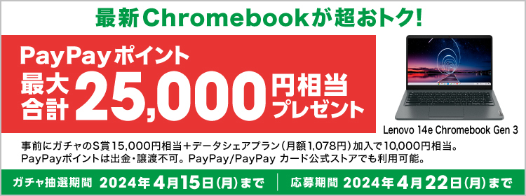 Lenovo 14e Chromebook Gen 3 最新Chromebookが超おトク！ PayPayポイント最大合計25,000円相当プレゼント 事前にガチャのS賞15,000円相当＋データシェアプラン（月額1,078円）加入で10,000円相当。 PayPayポイントは出金・譲渡不可。PayPay/PayPay カード公式ストアでも利用可能。 ガチャ抽選期間：2024年4月15日（月）まで 応募期間：2024年4月22日（月）まで